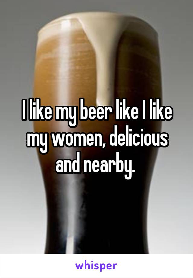 I like my beer like I like my women, delicious and nearby. 