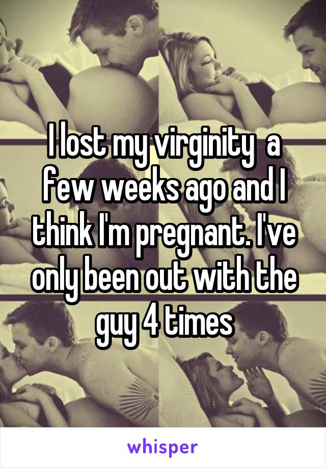 I lost my virginity  a few weeks ago and I think I'm pregnant. I've only been out with the guy 4 times