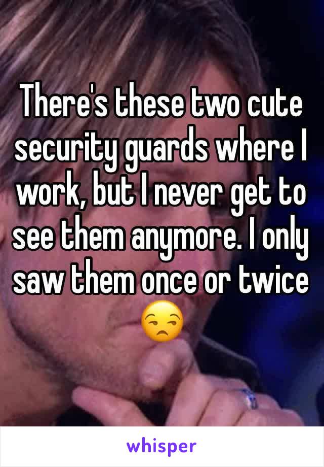 There's these two cute security guards where I work, but I never get to see them anymore. I only saw them once or twice 😒