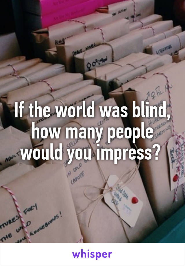 If the world was blind, how many people would you impress? 