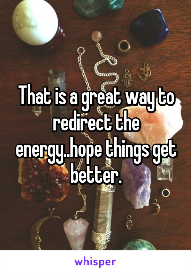 That is a great way to redirect the energy..hope things get better.