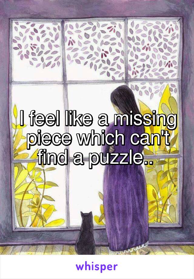 I feel like a missing piece which can't find a puzzle.. 