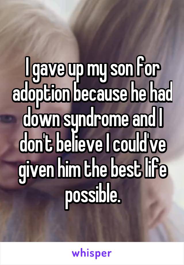 I gave up my son for adoption because he had down syndrome and I don't believe I could've given him the best life possible.