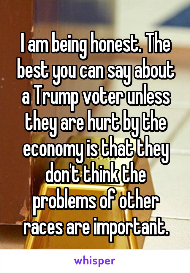 I am being honest. The best you can say about a Trump voter unless they are hurt by the economy is that they don't think the problems of other races are important.