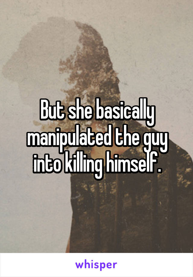 But she basically manipulated the guy into killing himself.