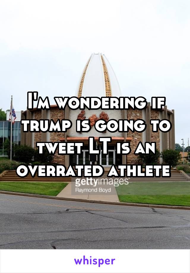 I'm wondering if trump is going to tweet LT is an overrated athlete 