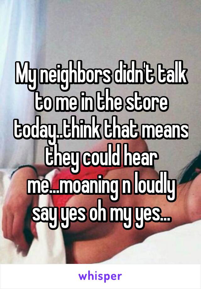 My neighbors didn't talk to me in the store today..think that means they could hear me...moaning n loudly say yes oh my yes...