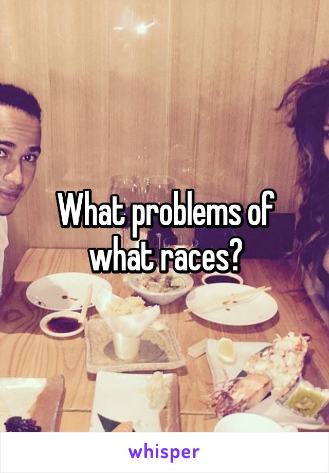 What problems of what races?