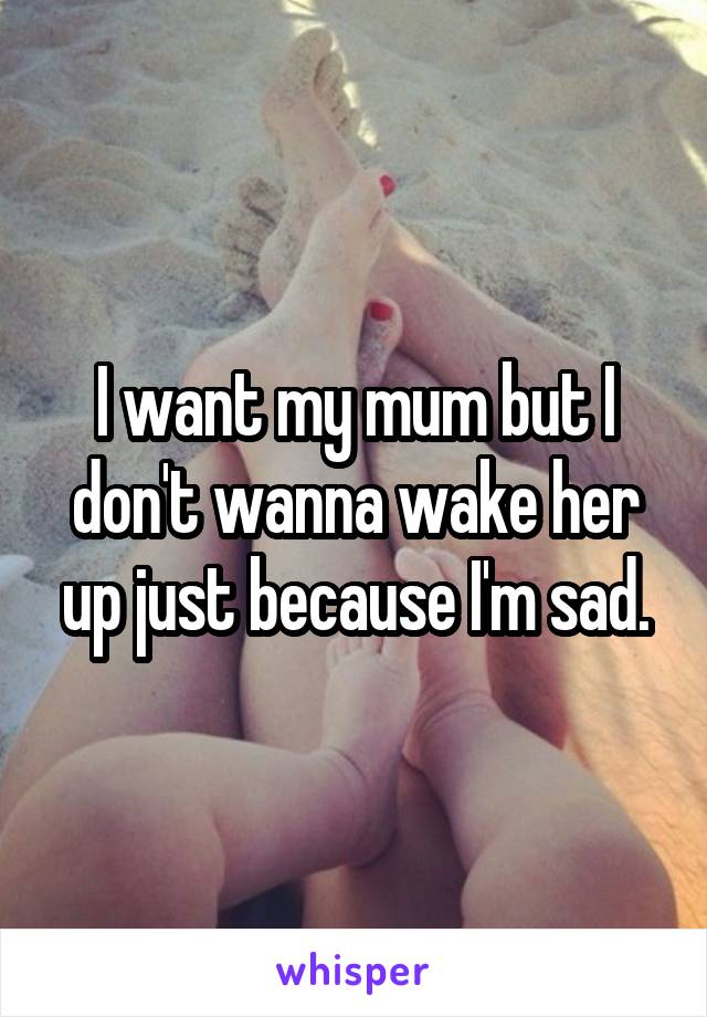 I want my mum but I don't wanna wake her up just because I'm sad.