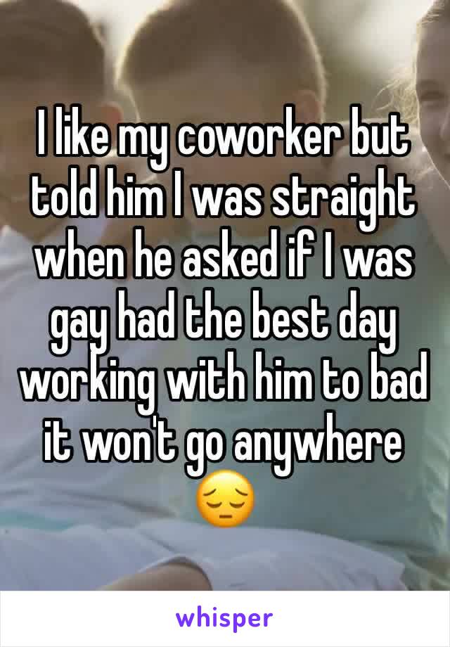 I like my coworker but told him I was straight when he asked if I was gay had the best day working with him to bad it won't go anywhere 😔 