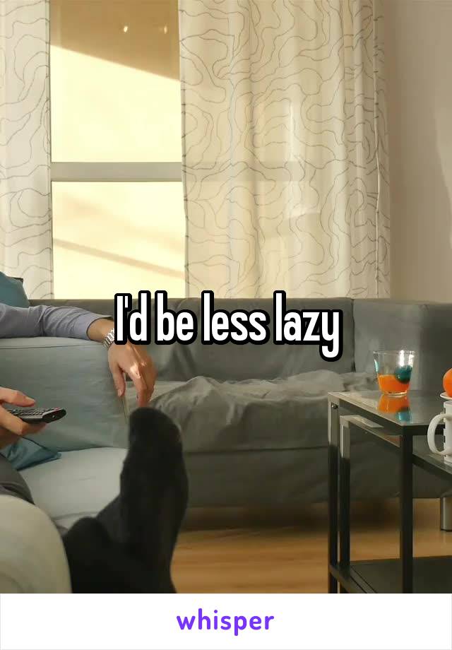 I'd be less lazy