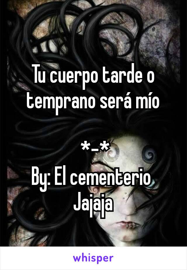 
Tu cuerpo tarde o temprano será mío

 *-*
By: El cementerio 
Jajaja
