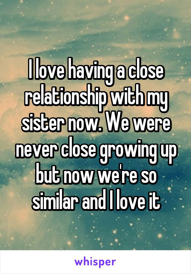 I love having a close relationship with my sister now. We were never close growing up but now we're so similar and I love it