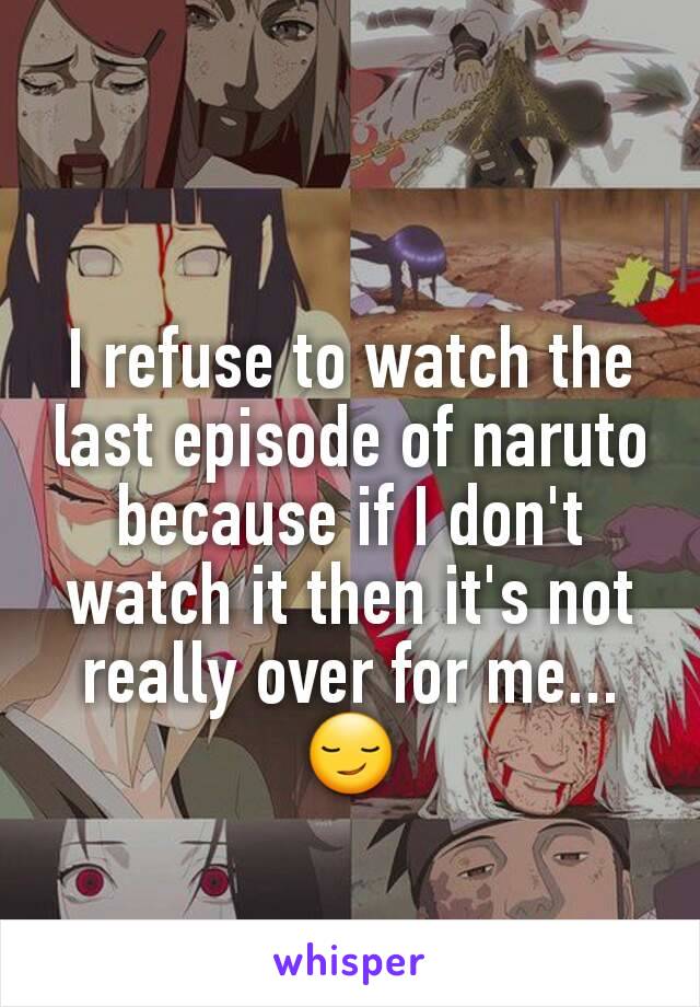 I refuse to watch the last episode of naruto because if I don't watch it then it's not really over for me...😏