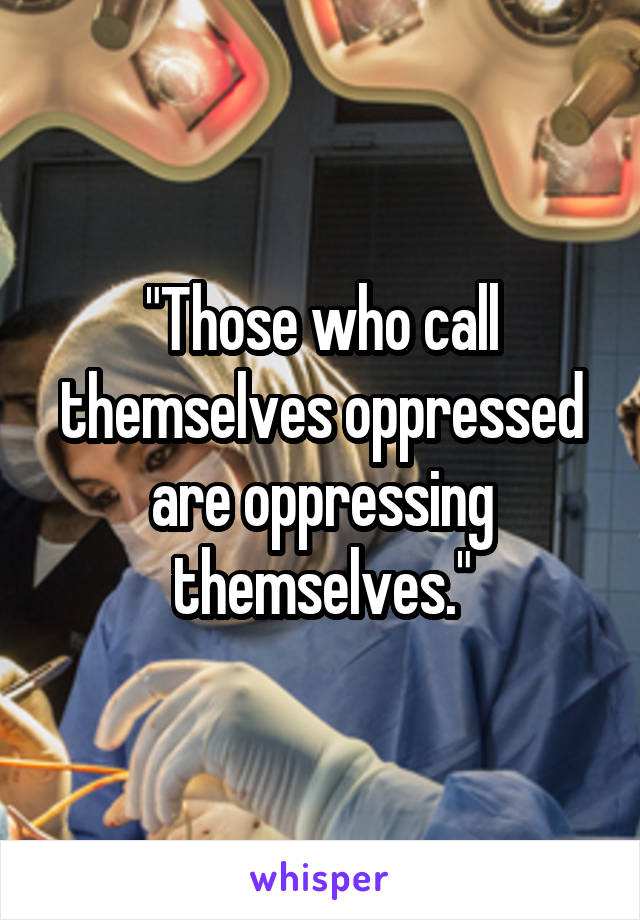 "Those who call themselves oppressed are oppressing themselves."