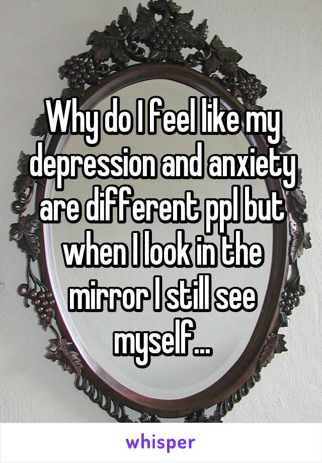 Why do I feel like my depression and anxiety are different ppl but when I look in the mirror I still see myself...