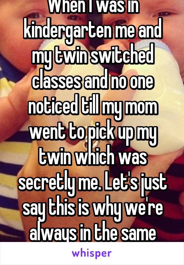 When I was in kindergarten me and my twin switched classes and no one noticed till my mom went to pick up my twin which was secretly me. Let's just say this is why we're always in the same class....