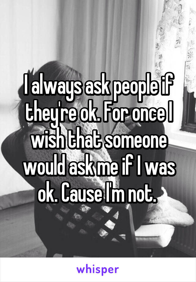 I always ask people if they're ok. For once I wish that someone would ask me if I was ok. Cause I'm not. 