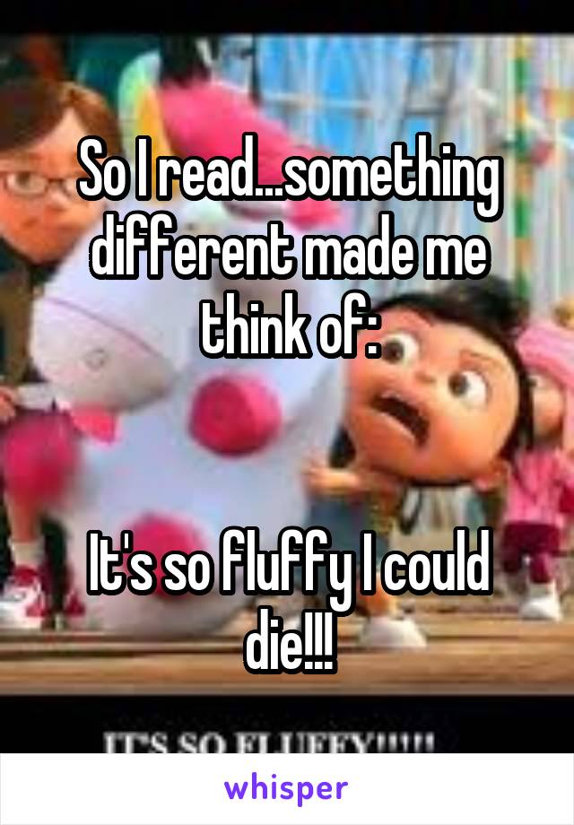 So I read...something different made me think of:


It's so fluffy I could die!!!