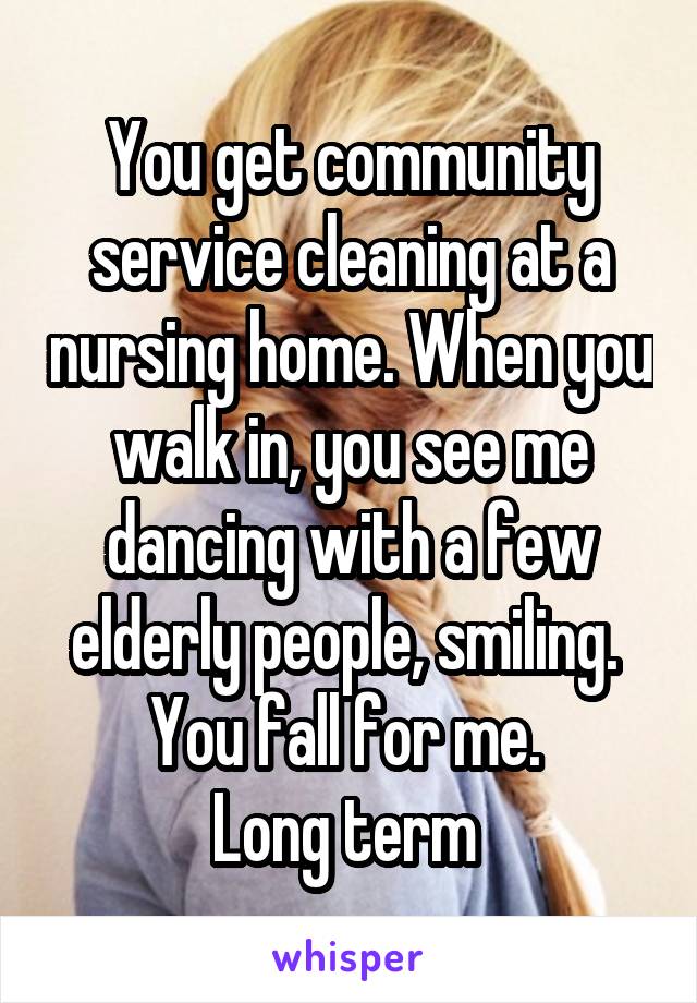 You get community service cleaning at a nursing home. When you walk in, you see me dancing with a few elderly people, smiling. 
You fall for me. 
Long term 