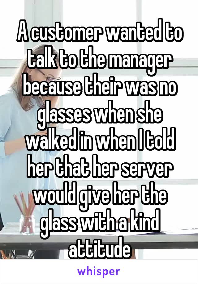 A customer wanted to talk to the manager because their was no glasses when she walked in when I told her that her server would give her the glass with a kind attitude