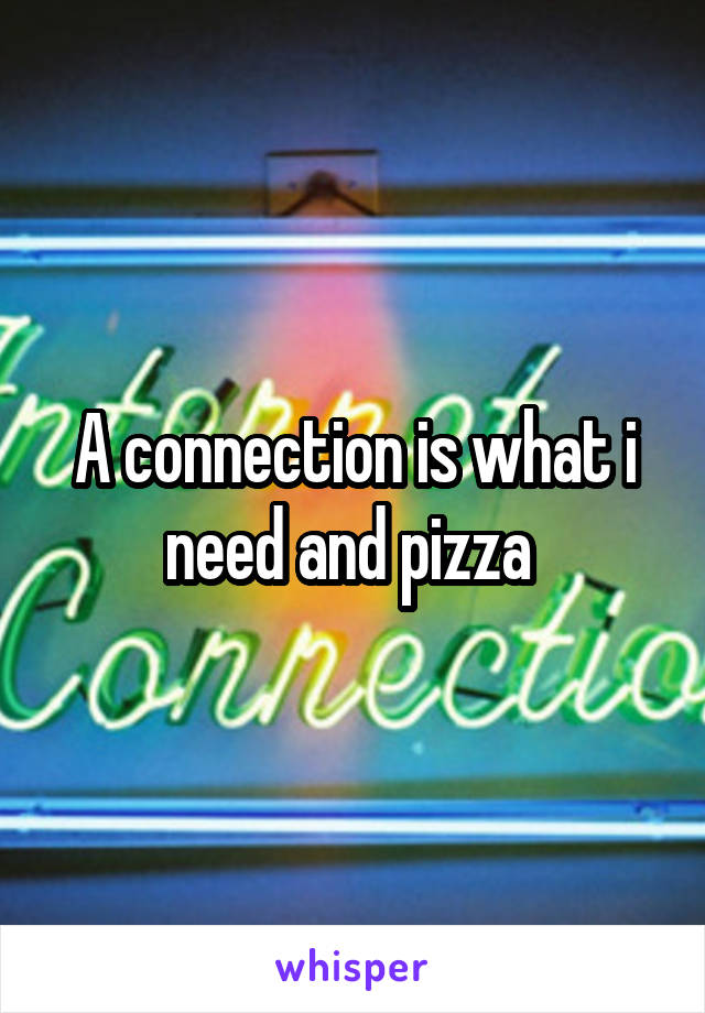 A connection is what i need and pizza 