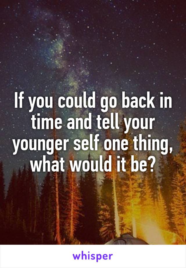 If you could go back in time and tell your younger self one thing, what would it be?