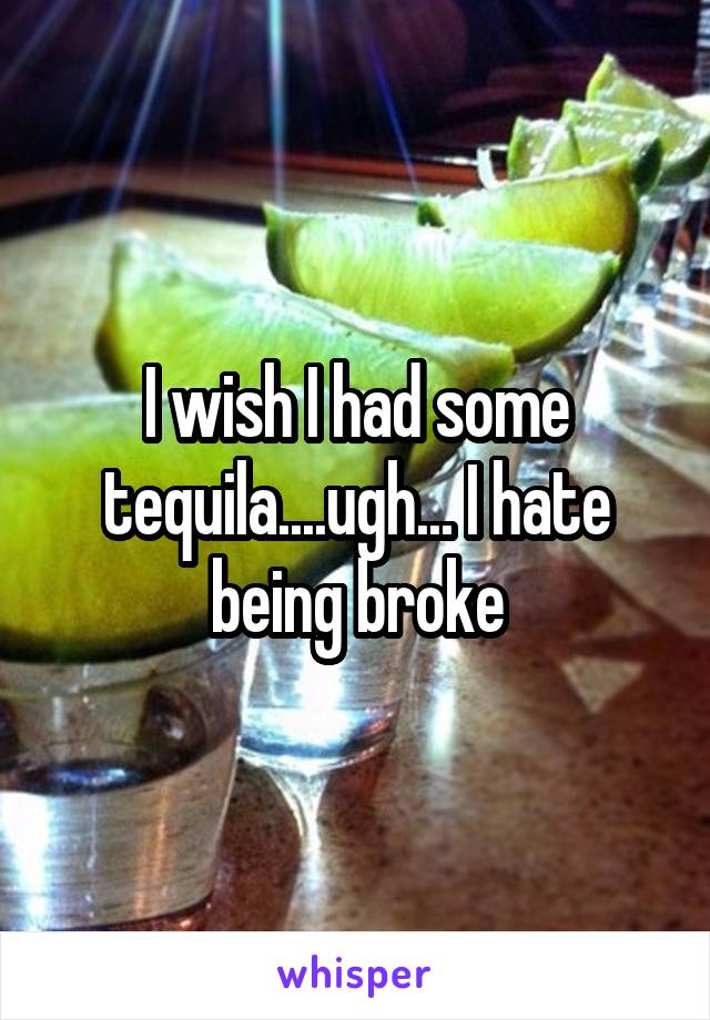 I wish I had some tequila....ugh... I hate being broke