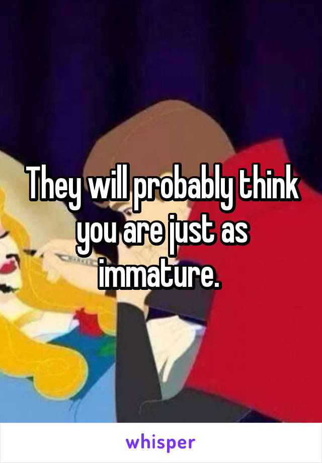 They will probably think you are just as immature. 