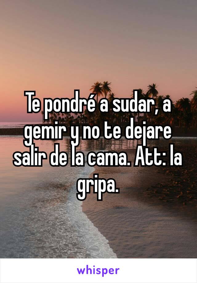 Te pondré a sudar, a gemir y no te dejare salir de la cama. Att: la gripa.