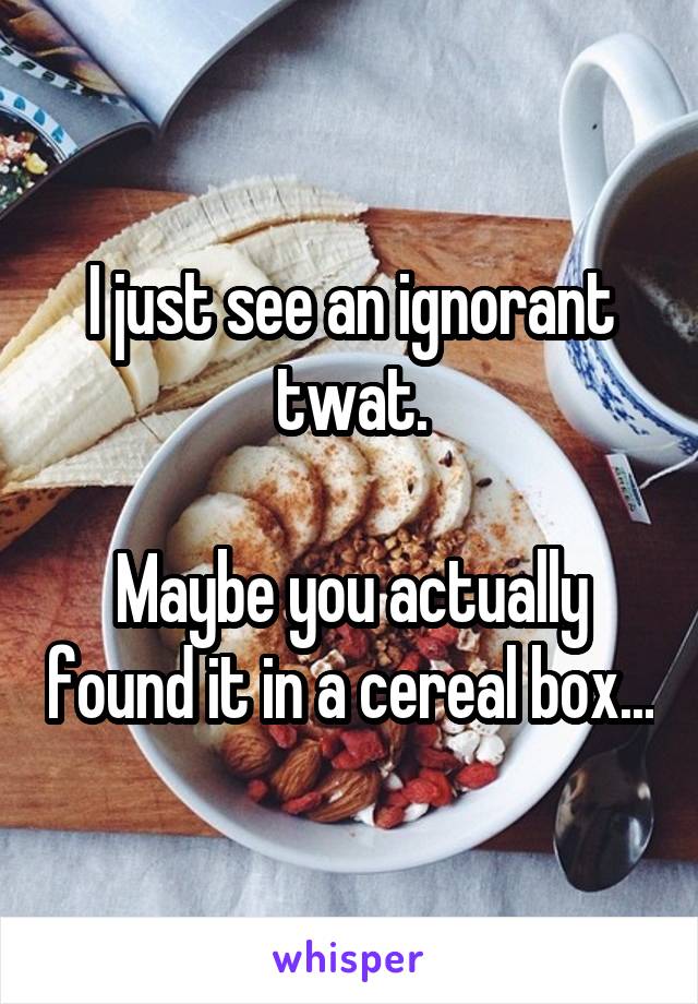 I just see an ignorant twat.

Maybe you actually found it in a cereal box...