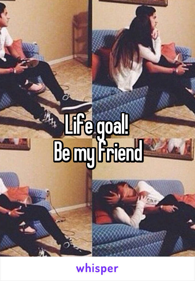 Life goal! 
Be my friend