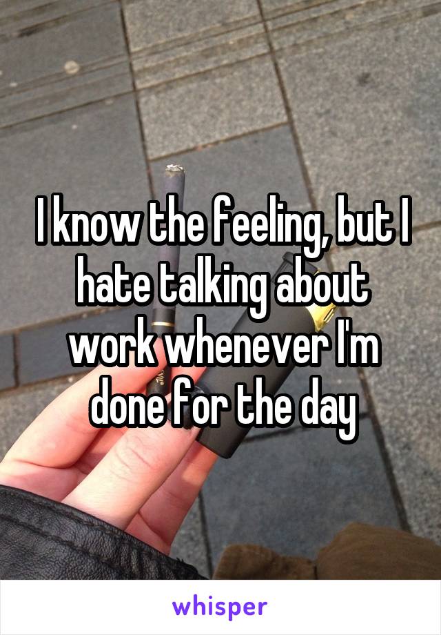 I know the feeling, but I hate talking about work whenever I'm done for the day