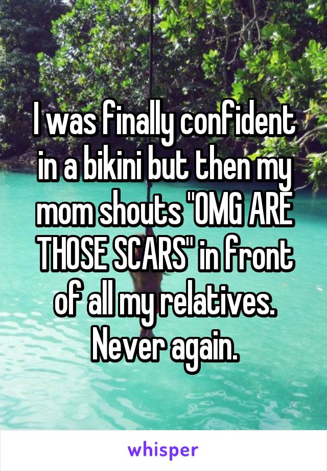 I was finally confident in a bikini but then my mom shouts "OMG ARE THOSE SCARS" in front of all my relatives. Never again.