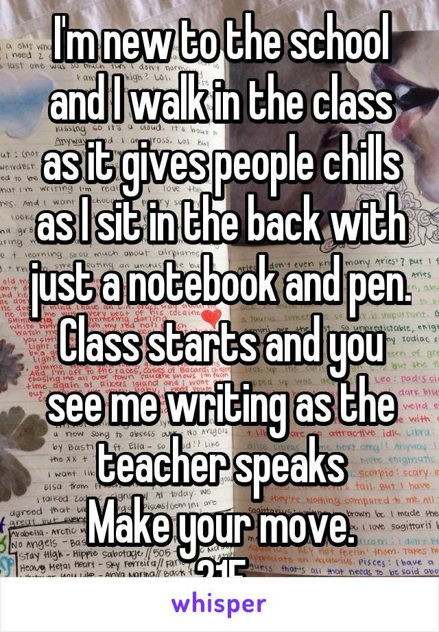 I'm new to the school and I walk in the class as it gives people chills as I sit in the back with just a notebook and pen. Class starts and you see me writing as the teacher speaks
Make your move.
21F