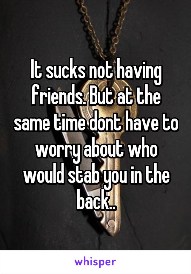 It sucks not having friends. But at the same time dont have to worry about who would stab you in the back..