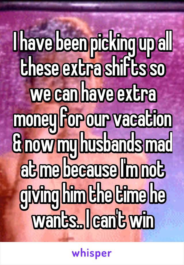 I have been picking up all these extra shifts so we can have extra money for our vacation & now my husbands mad at me because I'm not giving him the time he wants.. I can't win