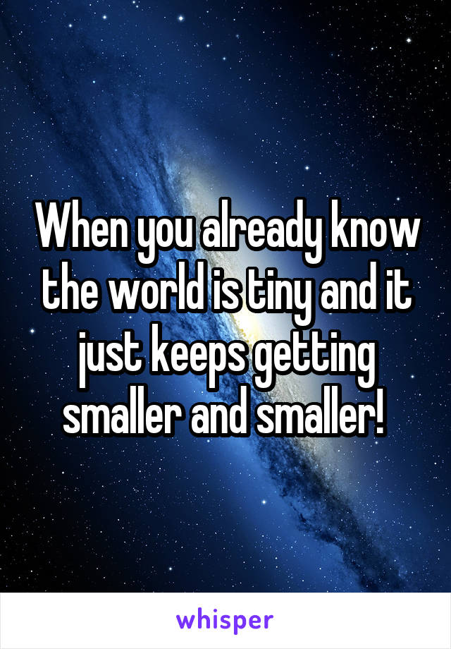 When you already know the world is tiny and it just keeps getting smaller and smaller! 