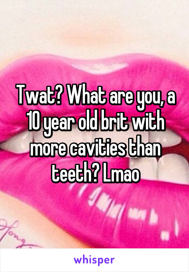 Twat? What are you, a 10 year old brit with more cavities than teeth? Lmao