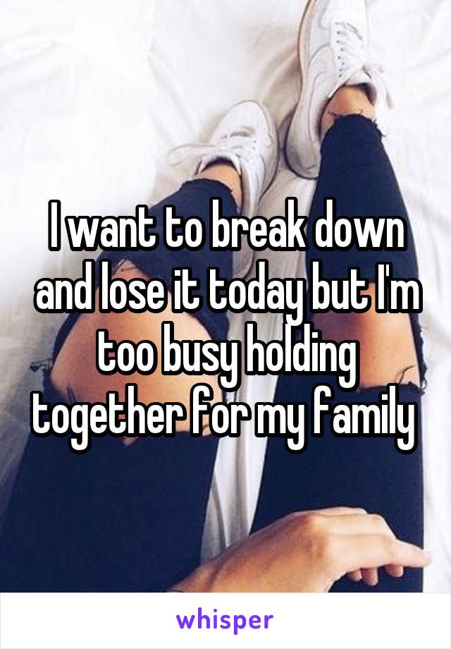 I want to break down and lose it today but I'm too busy holding together for my family 