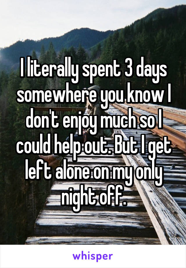 I literally spent 3 days somewhere you know I don't enjoy much so I could help out. But I get left alone on my only night off.