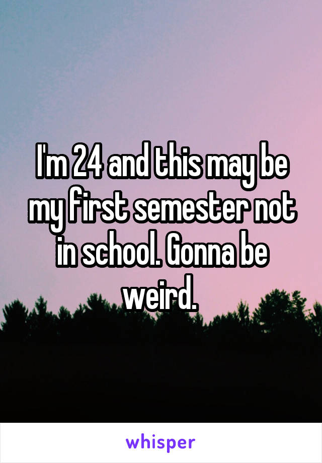 I'm 24 and this may be my first semester not in school. Gonna be weird. 