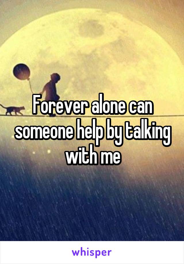 Forever alone can someone help by talking with me