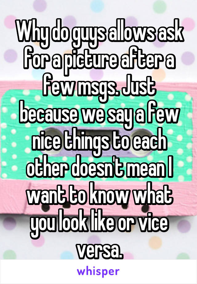 Why do guys allows ask for a picture after a few msgs. Just because we say a few nice things to each other doesn't mean I want to know what you look like or vice versa.