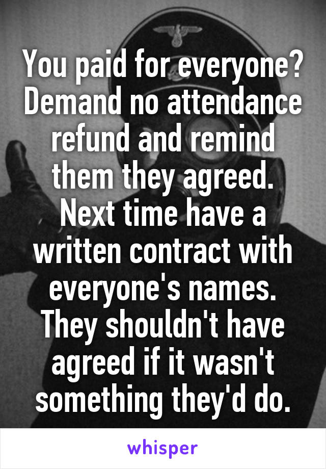 You paid for everyone? Demand no attendance refund and remind them they agreed. Next time have a written contract with everyone's names. They shouldn't have agreed if it wasn't something they'd do.