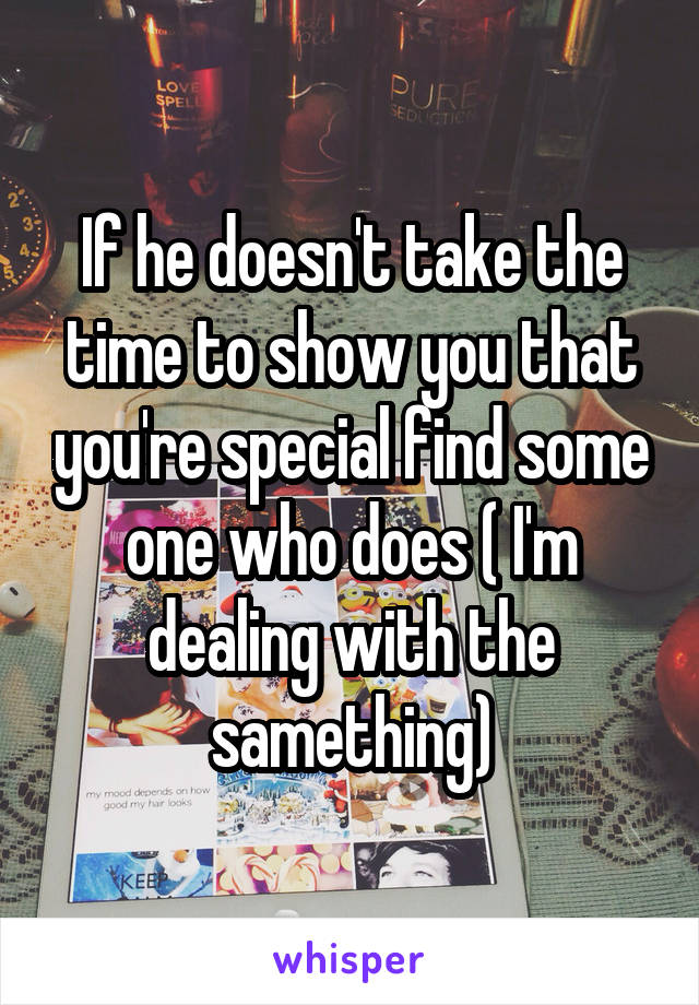 If he doesn't take the time to show you that you're special find some one who does ( I'm dealing with the samething)