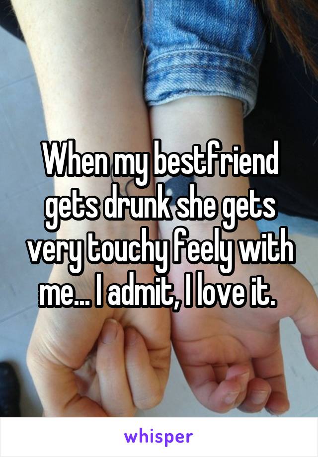 When my bestfriend gets drunk she gets very touchy feely with me... I admit, I love it. 