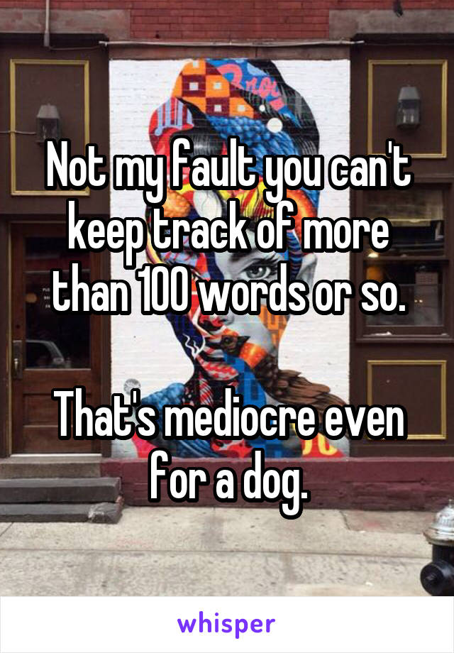 Not my fault you can't keep track of more than 100 words or so.

That's mediocre even for a dog.