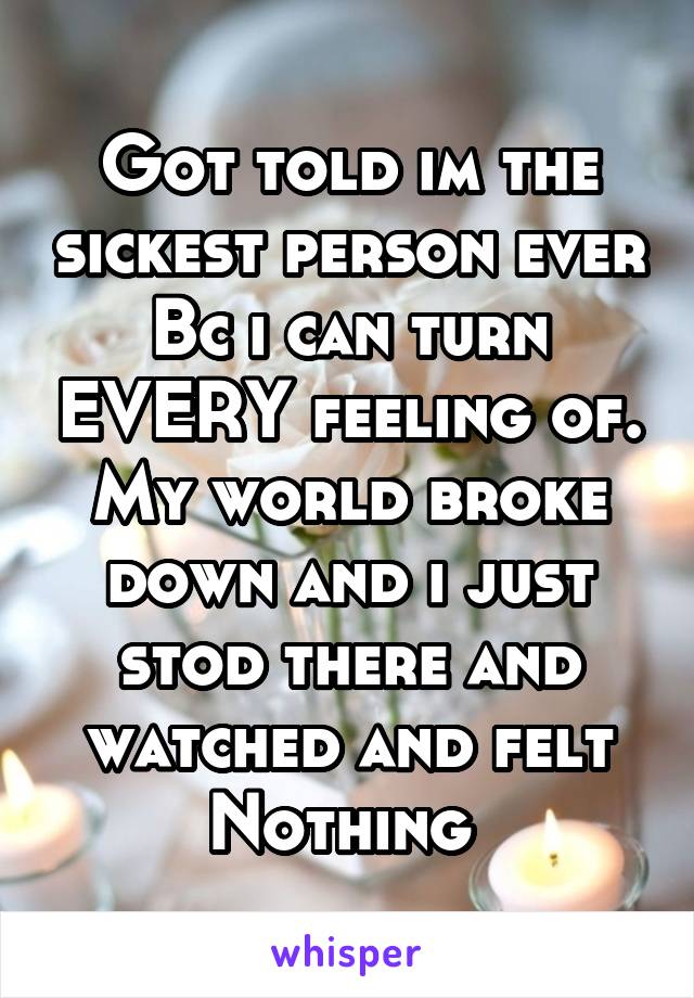 Got told im the sickest person ever Bc i can turn EVERY feeling of. My world broke down and i just stod there and watched and felt Nothing 