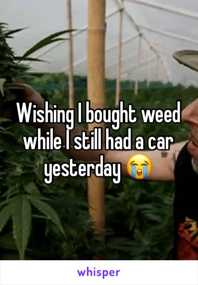 Wishing I bought weed while I still had a car yesterday 😭